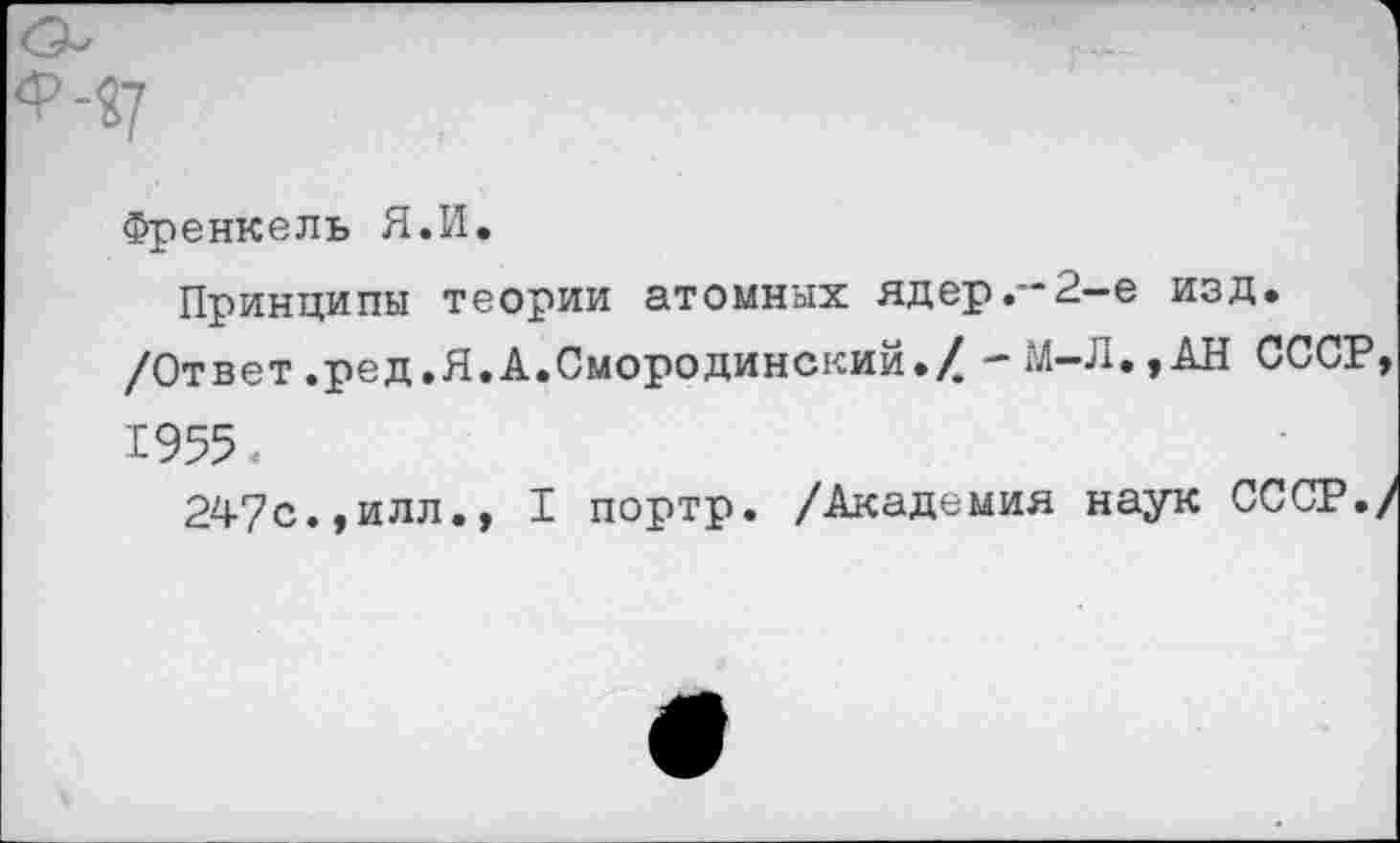 ﻿Френкель Я.И*
Принципы теории атомных ядер.'“2— е изд.
/Ответ.ред.Я.А.Смородинский./ -М-Л.,АН СССР, 1955.
247с.,илл., I портр. /Академия наук СССР./